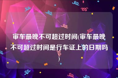 审车最晚不可超过时间(审车最晚不可超过时间是行车证上的日期吗)