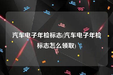 汽车电子年检标志(汽车电子年检标志怎么领取)