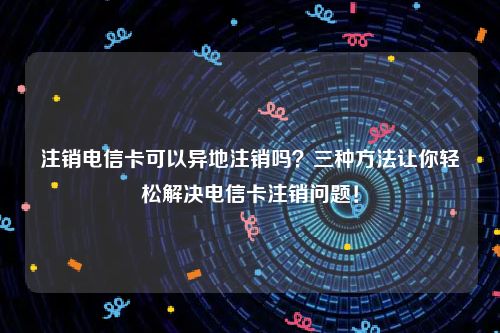 注销电信卡可以异地注销吗？三种方法让你轻松解决电信卡注销问题！