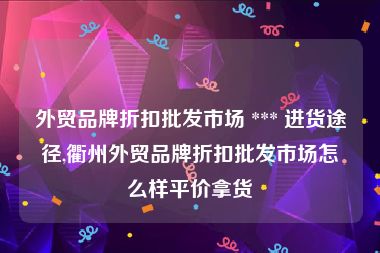 外贸品牌折扣批发市场 *** 进货途径,衢州外贸品牌折扣批发市场怎么样平价拿货