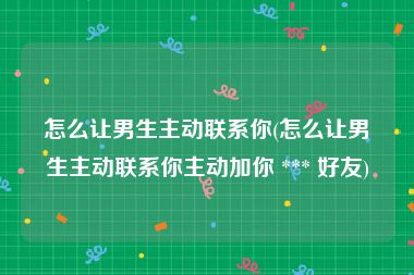 怎么让男生主动联系你(怎么让男生主动联系你主动加你 *** 好友)