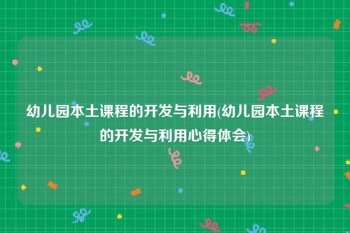 幼儿园本土课程的开发与利用(幼儿园本土课程的开发与利用心得体会)