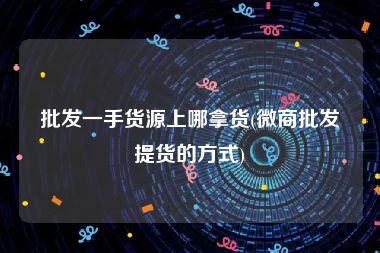 批发一手货源上哪拿货(微商批发提货的方式)