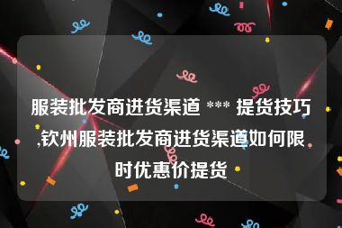 服装批发商进货渠道 *** 提货技巧,钦州服装批发商进货渠道如何限时优惠价提货