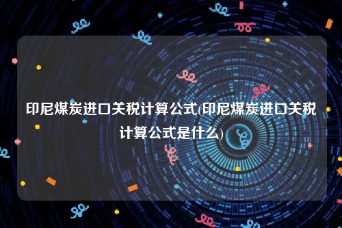 印尼煤炭进口关税计算公式(印尼煤炭进口关税计算公式是什么)