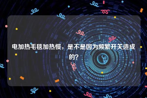 电加热毛毯加热慢，是不是因为频繁开关造成的？