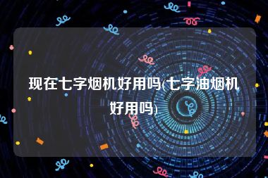 现在七字烟机好用吗(七字油烟机好用吗)