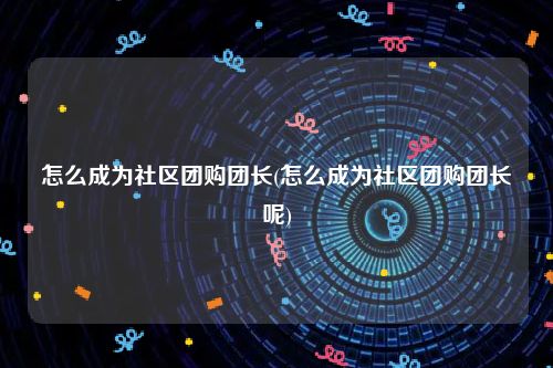 怎么成为社区团购团长(怎么成为社区团购团长呢)