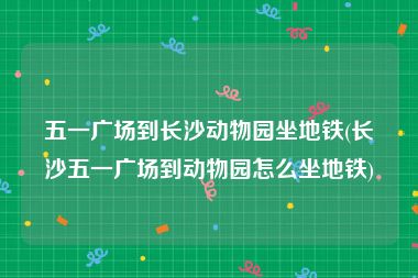 五一广场到长沙动物园坐地铁(长沙五一广场到动物园怎么坐地铁)