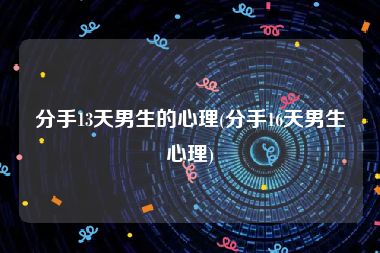 分手13天男生的心理(分手16天男生心理)