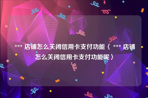  *** 店铺怎么关闭信用卡支付功能〈 *** 店铺怎么关闭信用卡支付功能呢〉