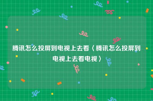 腾讯怎么投屏到电视上去看〈腾讯怎么投屏到电视上去看电视〉