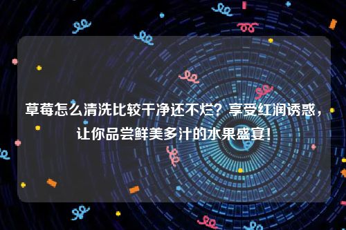 草莓怎么清洗比较干净还不烂？享受红润诱惑，让你品尝鲜美多汁的水果盛宴！