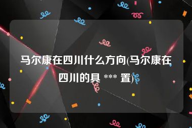 马尔康在四川什么方向(马尔康在四川的具 *** 置)