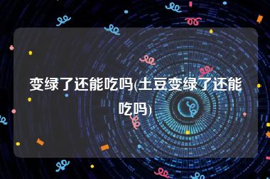 变绿了还能吃吗(土豆变绿了还能吃吗)