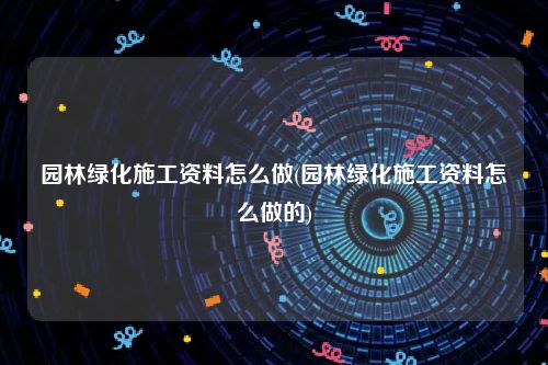 园林绿化施工资料怎么做(园林绿化施工资料怎么做的)