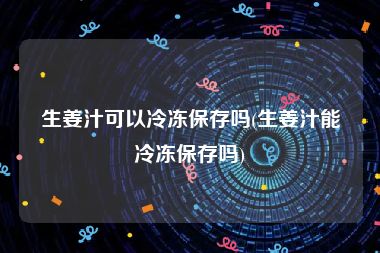 生姜汁可以冷冻保存吗(生姜汁能冷冻保存吗)