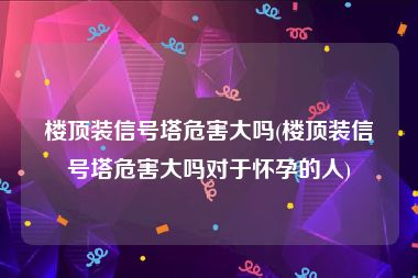 楼顶装信号塔危害大吗(楼顶装信号塔危害大吗对于怀孕的人)