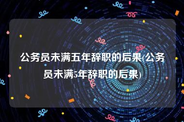 公务员未满五年辞职的后果(公务员未满5年辞职的后果)