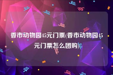 香市动物园45元门票(香市动物园45元门票怎么团购)