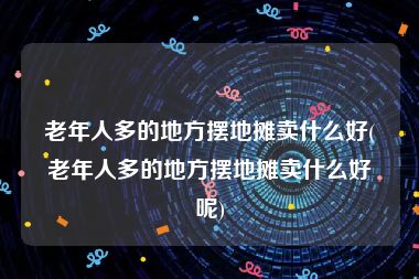 老年人多的地方摆地摊卖什么好(老年人多的地方摆地摊卖什么好呢)