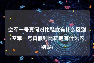 空军一号真假对比鞋底有什么区别(空军一号真假对比鞋底有什么区别呢)