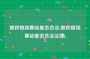 居民楼顶基站是否合法(居民楼顶基站是否合法法律)