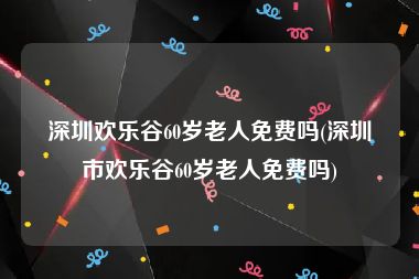 深圳欢乐谷60岁老人免费吗(深圳市欢乐谷60岁老人免费吗)