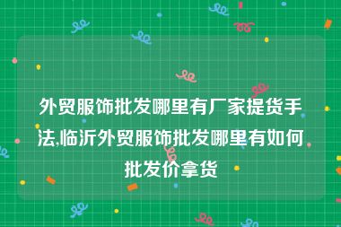 外贸服饰批发哪里有厂家提货手法,临沂外贸服饰批发哪里有如何批发价拿货