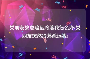 女朋友故意疏远冷落我怎么办(女朋友突然冷落疏远我)