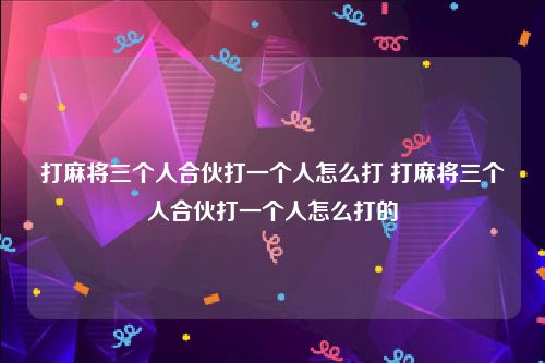 打麻将三个人合伙打一个人怎么打 打麻将三个人合伙打一个人怎么打的