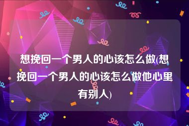 想挽回一个男人的心该怎么做(想挽回一个男人的心该怎么做他心里有别人)