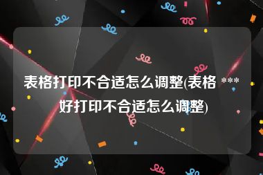 表格打印不合适怎么调整(表格 *** 好打印不合适怎么调整)