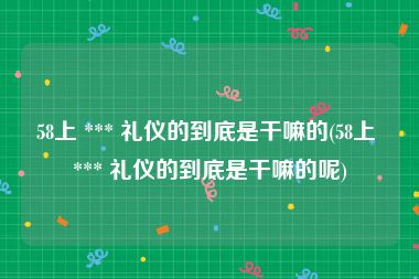 58上 *** 礼仪的到底是干嘛的(58上 *** 礼仪的到底是干嘛的呢)