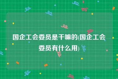 国企工会委员是干嘛的(国企工会委员有什么用)