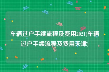 车辆过户手续流程及费用2021(车辆过户手续流程及费用天津)