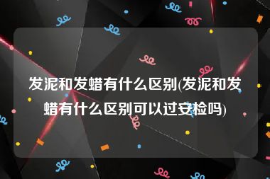 发泥和发蜡有什么区别(发泥和发蜡有什么区别可以过安检吗)