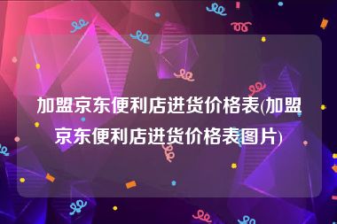 加盟京东便利店进货价格表(加盟京东便利店进货价格表图片)