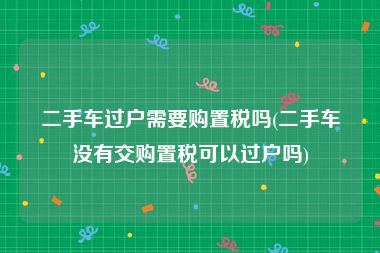 二手车过户需要购置税吗(二手车没有交购置税可以过户吗)