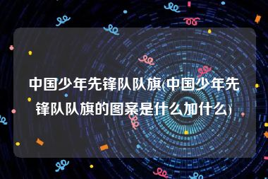 中国少年先锋队队旗(中国少年先锋队队旗的图案是什么加什么)