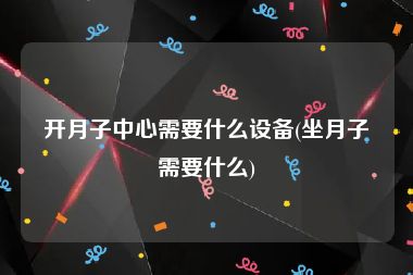 开月子中心需要什么设备(坐月子需要什么)