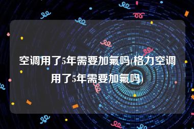 空调用了5年需要加氟吗(格力空调用了5年需要加氟吗)