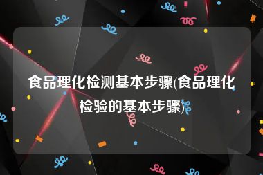 食品理化检测基本步骤(食品理化检验的基本步骤)