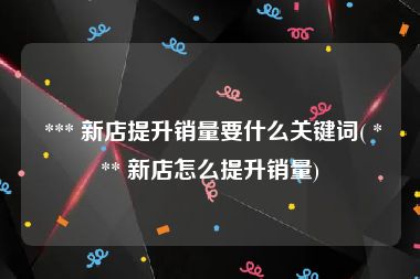  *** 新店提升销量要什么关键词( *** 新店怎么提升销量)