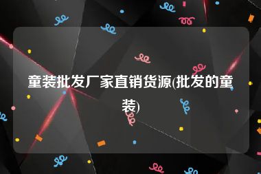 童装批发厂家直销货源(批发的童装)