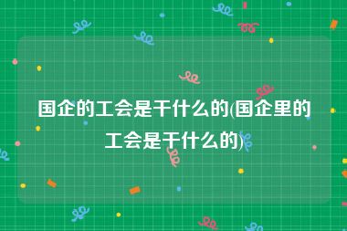 国企的工会是干什么的(国企里的工会是干什么的)