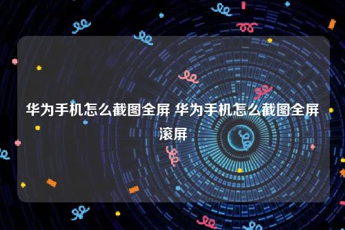 华为手机怎么截图全屏 华为手机怎么截图全屏滚屏