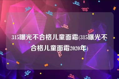 315曝光不合格儿童面霜(315曝光不合格儿童面霜2020年)