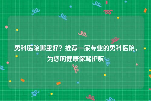 男科医院哪里好？推荐一家专业的男科医院，为您的健康保驾护航