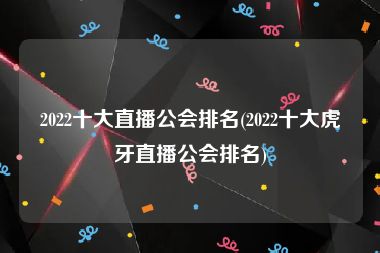 2022十大直播公会排名(2022十大虎牙直播公会排名)